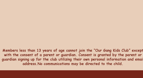 Members less than 13 years of age cannot join the "Our Gang Kids Club" except with the consent of a parent or guardian. Consent is granted by the parent or guardian signing up for the club utilizing their own personal information and email address.No communications may be directed to the child.